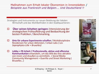 Maßnahmen zum Erhalt lokaler Ökonomien in Innenstädten /
    Beispiele aus Frankreich und Belgien…. Und Deutschland !!




Strategien und Instrumente zur neuen Belebung der lokalen
     Wirtschaft und das Wohlbefinden in den Stadtquartieren:

     Über seinen Schatten springen: Intensivierung der
     strategischen Frühaufklärung und Beobachtung der
     besten Praktiken / Benchmarking.

    Orte für urbane Experimente schaffen / Multidisziplinäre
     Residenzen für urban Aktivisten / Urban Labs ( Les
     Saprophytes-Lille + Bruxelles)

    Lobby + PR Arbeit / Professionelle, aktive und offensive
     Kommunikation entwickeln, um das Bild des Kiez attraktiv
     von innen und draußen zu vermitteln. + Social Media
     Community Management + Guerilla und Street Marketing (
     Bruxelles…)


                           K/Shaping - Dr.Philippe A. Royer -   7
                                        Berlin
 