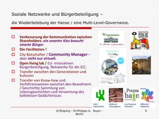 Soziale Netzwerke und Bürgerbeteiligung –
die Wiederbelebung der Hanse / eine Multi-Level-Governance.


   Verbesserung der Kommunikation zwischen
    Shareholders: ein smarter Kiez braucht
    smarte Bürger.
   Die Facilitators !
   City Botschafter / Community Manager -
    aber nicht nur virtuell.
   Open living lab / EU- Innovativen
    Bürgerbeteiligung, Netzwerke für die ICC.
   Transfer zwischen den Generationen und
    Kulturen
   Transfer von Know-how und
    Verfahrensweisen zwischen den Bewohnern
    / Geschichte Sammlung von
    Lebensgeschichten und Verwertung des
    kollektiven Gedächtnisses


                        K/Shaping - Dr.Philippe A. Royer -    9
                                     Berlin
 
