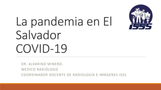 La pandemia en El
Salvador
COVID-19
DR. ALVARINO MINERO.
MEDICO RADIÓLOGO
COORDINADOR DOCENTE DE RADIOLOGÍA E IMÁGENES ISSS
 