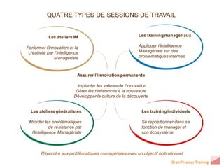 QUATRE TYPES DE SESSIONS DE TRAVAIL


            Les ateliers IM                                 Les training managériaux

Performer l’innovation et la                                Appliquer l’Intelligence
 créativité par l’Intelligence                              Managériale sur des
                Managériale                                 problématiques internes



                             Assurer l’innovation permanente

                            Implanter les valeurs de l’innovation
                            Gérer les résistances à la nouveauté
                           Développer la culture de la découverte


  Les ateliers généralistes                                  Les training individuels

 Aborder les problématiques                                  Se repositionner dans sa
             de résistance par                               fonction de manager et
  l’Intelligence Managériale                                 son écosystème



        Répondre aux problématiques managériales avec un objectif opérationnel

                                                                             BrainProcess Training
 