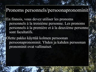 Pronoms personnels/persoonapronominit
En finnois, vous devez utiliser les pronoms
 personnels à la troisième personne. Les pronoms
 personnels à la première et à la deuxième personne
 sont facultatifs.
Olette pakko käyttää kolmen persoonan
 persoonapronominit. Yhden ja kahden persoonan
 pronominit ovat vallinaiset.
 