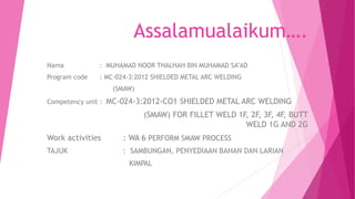 Assalamualaikum….
Nama : MUHAMAD NOOR THALHAH BIN MUHAMAD SA’AD
Program code : MC-024-3:2012 SHIELDED METAL ARC WELDING
(SMAW)
Competency unit : MC-024-3:2012-CO1 SHIELDED METAL ARC WELDING
(SMAW) FOR FILLET WELD 1F, 2F, 3F, 4F, BUTT
WELD 1G AND 2G
Work activities : WA 6 PERFORM SMAW PROCESS
TAJUK : SAMBUNGAN, PENYEDIAAN BAHAN DAN LARIAN
KIMPAL
 