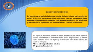 LÓGICA DE PREDICADOS
Es un sistema formal diseñado para estudiar la inferencia en los lenguajes de
primer orden. Los lenguajes de primer orden son, a su vez, lenguajes formales
con cuantificadores que alcanzan sólo a variables de individuo, y con predicados
y funciones cuyos argumentos son sólo constantes o variables de individuo.
La lógica de predicados estudia las frases declarativas con mayor grado de
detalle, considerando la estructura interna de las proposiciones. Se tomara
como elemento básico los objetos y las relaciones entre dichos objetos. Es
decir, se distingue:
Que se afirma(predicado o relacion)
De quien se afirma(objeto)
 