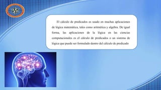 El cálculo de predicados es usado en muchas aplicaciones
de lógica matemática, tales como aritmética y algebra. De igual
forma, las aplicaciones de la lógica en las ciencias
computacionales es el cálculo de predicados o un sistema de
lógica que puede ser formulado dentro del cálculo de predicado
 