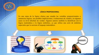 LÓGICA PROPOSICIONAL
Es una rama de la lógica clásica que estudia las variables proposicionales o
sentencias lógicas, sus posibles implicaciones, evaluaciones de verdad y en algunos
casos su nivel absoluto de verdad. Algunos autores también la identifican con la
lógica matemática o la lógica simbolice, ya que utiliza una serie de símbolos
especiales que lo acercan al lenguaje matemático.
 