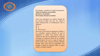 Por ejemplo, considérese el siguiente argumento:
Todos los hombres son mortales.
Sócrates es un hombre.
Por lo tanto, Sócrates es mortal.
Como este argumento no contiene ninguna de
las conectivas «no», «y», «o», etc., según la
lógica proposicional, su formalización será la
siguiente:
 p
 q
 Por lo tanto, r
Pero esta es una forma de argumento inválida, y
eso contradice nuestra intuición de que el
argumento es válido. Para teorizar sobre la
validez de este tipo de argumentos, se necesita
investigar la estructura interna de las variables
proposicionales. De esto se ocupa la lógica de
primer orden. Otros sistemas formales permiten
teorizar sobre otros tipos de argumentos. Por
ejemplo la lógica de segundo orden, la lógica
modal y la lógica temporal.
 