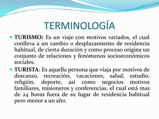 TERMINOLOGÍATURISMO: Es un viaje con motivos variados, el cual conlleva a un cambio o desplazamiento de residencia habitual, de cierta duración y como proceso origina un conjunto de relaciones y fenómenos socioeconómicos sociales.TURISTA: Es aquella persona que viaja por motivos de descanso, recreación, vacaciones, salud, estudio, religión, deporte, así como negocios motivos familiares, misioneros y conferencias, el cual está mas de 24 horas fuera de su lugar de residencia habitual pero menor a un año.    