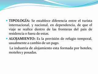 TIPOLOGÍA: Se establece diferencia entre el turista internacional, y nacional, en dependencia, de que el viaje se realice dentro de las fronteras del país de residencia o fuera de estas.ALOJAMIENTO: Es la previsión de refugio temporal, usualmente a cambio de un pago.    La industria de alojamiento esta formada por hoteles, moteles y posadas.  