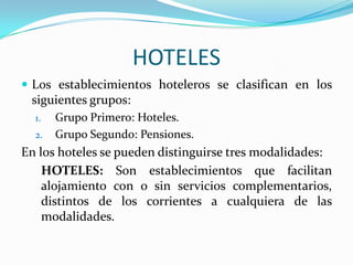 HOTELESLos establecimientos hoteleros se clasifican en los siguientes grupos:Grupo Primero: Hoteles.Grupo Segundo: Pensiones.En los hoteles se pueden distinguirse tres modalidades:HOTELES: Son establecimientos que facilitan alojamiento con o sin servicios complementarios, distintos de los corrientes a cualquiera de las modalidades.