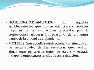 HOTELES-APARTAMENTES: Son aquellos establecimientos que por su estructura y servicios disponen de las instalaciones adecuadas para la conservación, elaboración, consumo de alimentos dentro de la unidad de alojamiento.MOTELES: Son aquellos establecimientos situados en las proximidades de las carreteras que facilitan alojamiento en apartamentos de garaje y entrada independiente, para estancias de corta duración.   