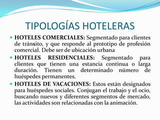 TIPOLOGÍAS HOTELERASHOTELES COMERCIALES: Segmentado para clientes de tránsito, y que responde al prototipo de profesión comercial. Debe ser de ubicación urbana HOTELES RESIDENCIALES: Segmentado para clientes que tienen una estancia continua o larga duración. Tienen un determinado número de huéspedes permanentes.HOTELES DE VACACIONES: Estos están designados para huéspedes sociales. Conjugan el trabajo y el ocio, buscando nuevos y diferentes segmentos de mercado, las actividades son relacionadas con la animación.