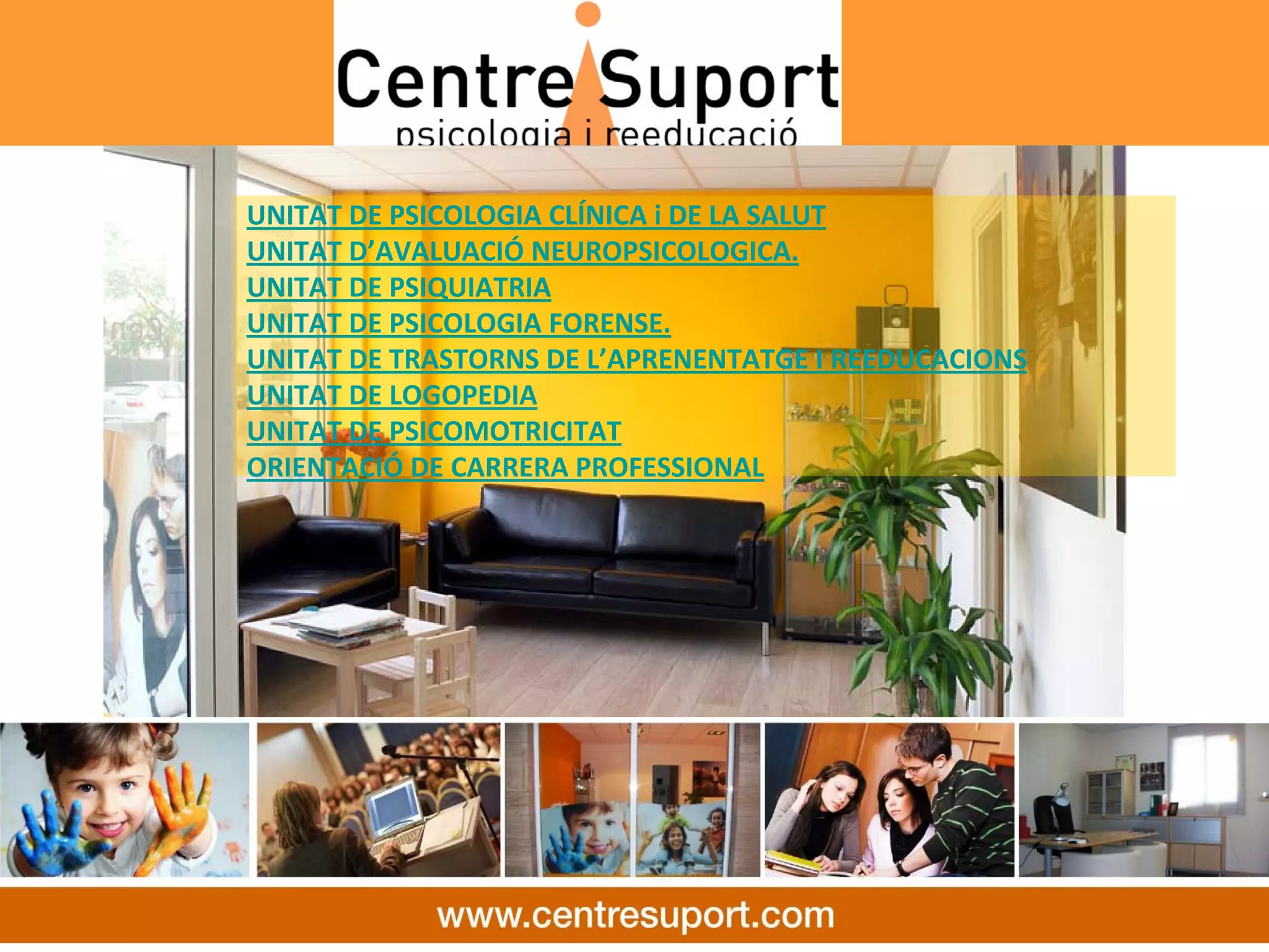 UNITAT DE PSICOLOGIA CLÍNICA i DE LA SALUT
UNITAT D’AVALUACIÓ NEUROPSICOLOGICA.
UNITAT DE PSIQUIATRIA
UNITAT DE PSICOLOGIA FORENSE.
UNITAT DE TRASTORNS DE L’APRENENTATGE I REEDUCACIONS
UNITAT DE LOGOPEDIA
UNITAT DE PSICOMOTRICITAT
ORIENTACIÓ DE CARRERA PROFESSIONAL
 