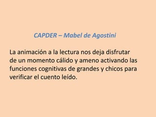 CAPDER – Mabel de Agostini
La animación a la lectura nos deja disfrutar
de un momento cálido y ameno activando las
funciones cognitivas de grandes y chicos para
verificar el cuento leído.
 