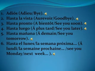 1. Adiós (Adieu/Bye).
2. Hasta la vista (Aurevoir/Goodbye).
3. Hasta pronto (A bientôt/See you soon).
4. Hasta luego (Á plus tard/See you later).
5. Hasta mañana (Á demain/See you
   tomorrow).
6. Hasta el lunes/la semana próxima... (Á
   lundi/la semaine prochaine… /see you
   Monday/next week… ).
 