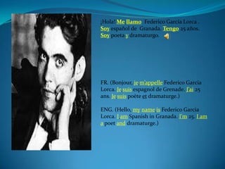 ¡Hola! Me llamo Federico García Lorca .
Soy español de Granada. Tengo 25 años.
Soy poeta y dramaturgo.




FR. (Bonjour, je m’appelle Federico Garcia
Lorca. Je suis espagnol de Grenade. J’ai 25
ans. Je suis poète et dramaturge.)

ENG. (Hello, my name is Federico Garcia
Lorca. I am Spanish in Granada. I'm 25. I am
a poet and dramaturge.)
 