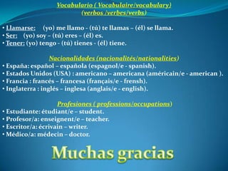 Vocabulario ( Vocabulaire/vocabulary)
                         (verbos /verbes/verbs)

• Llamarse: (yo) me llamo - (tú) te llamas – (él) se llama.
• Ser: (yo) soy – (tú) eres – (él) es.
• Tener: (yo) tengo - (tú) tienes - (él) tiene.

                  Nacionalidades (nacionalités/nationalities)
• España: español – española (espagnol/e - spanish).
• Estados Unidos (USA) : americano – americana (américain/e - american ).
• Francia : francés – francesa (français/e - frensh).
• Inglaterra : inglés – inglesa (anglais/e - english).

                    Profesiones ( professions/occupations)
• Estudiante: étudiant/e – student.
• Profesor/a: enseignent/e – teacher.
• Escritor/a: écrivain – writer.
• Médico/a: médecin – doctor.
 