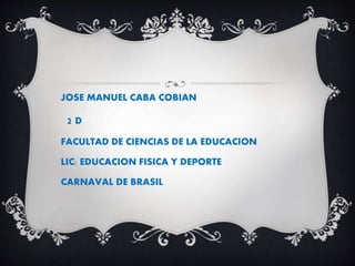 JOSE MANUEL CABA COBIAN
2 D
FACULTAD DE CIENCIAS DE LA EDUCACION
LIC: EDUCACION FISICA Y DEPORTE
CARNAVAL DE BRASIL
 