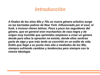 Introducción
A finales de los años 60s y 70s un nuevo género artístico surge
en las barriadas pobres de New York. Influenciado por el soul, el
funk, e incluso ritmos latinos. Poco a poco los seguidores del
género, que en general eran muchachos de raza negra y de
origen muy humilde que oprimidos empiezan a crear un género
donde para ellos la opresión no existía, donde ellos sentirse
parte de algo y que más tarde se convirtió en un estilo de vida.
Estilo que llegó a su punto más alto a mediados de los 90s,
siempre sufriendo cambios y tendencias pero siempre con la
misma ideología.
 