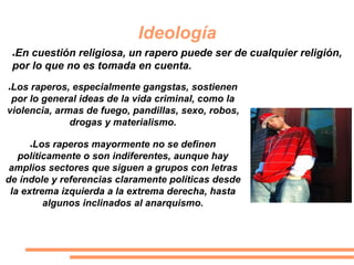 Ideología
●Los raperos, especialmente gangstas, sostienen
por lo general ideas de la vida criminal, como la
violencia, armas de fuego, pandillas, sexo, robos,
drogas y materialismo.
●Los raperos mayormente no se definen
políticamente o son indiferentes, aunque hay
amplios sectores que siguen a grupos con letras
de índole y referencias claramente políticas desde
la extrema izquierda a la extrema derecha, hasta
algunos inclinados al anarquismo.
●En cuestión religiosa, un rapero puede ser de cualquier religión,
por lo que no es tomada en cuenta.
 