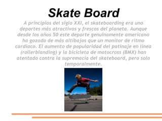 Skate Board
A principios del siglo XXI, el skateboarding era uno
deportes más atractivos y frescos del planeta. Aunque
desde los años 50 este deporte genuinamente americano
ha gozado de más altibajos que un monitor de ritmo
cardiaco. El aumento de popularidad del patinaje en línea
(rollerblanding) y la bicicleta de motocross (BMX) han
atentado contra la supremacía del skateboard, pero solo
temporalmente.
 