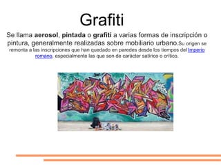 Grafiti
Se llama aerosol, pintada o grafiti a varias formas de inscripción o
pintura, generalmente realizadas sobre mobiliario urbano.Su origen se
remonta a las inscripciones que han quedado en paredes desde los tiempos del Imperio
romano, especialmente las que son de carácter satírico o crítico.
 