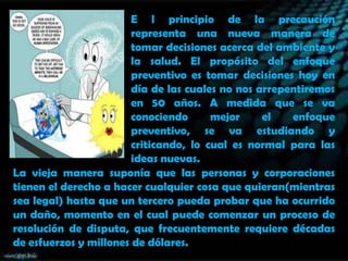 E l principio de la precaución
representa una nueva manera de
tomar decisiones acerca del ambiente y
la salud. El propósito del enfoque
preventivo es tomar decisiones hoy en
día de las cuales no nos arrepentiremos
en 50 años. A medida que se va
conociendo
mejor
el
enfoque
preventivo, se va estudiando y
criticando, lo cual es normal para las
ideas nuevas.
La vieja manera suponía que las personas y corporaciones
tienen el derecho a hacer cualquier cosa que quieran(mientras
sea legal) hasta que un tercero pueda probar que ha ocurrido
un daño, momento en el cual puede comenzar un proceso de
resolución de disputa, que frecuentemente requiere décadas
de esfuerzos y millones de dólares.

 