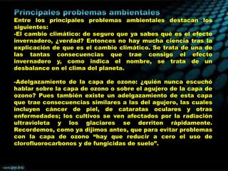 Entre los principales problemas ambientales destacan los
siguientes:
-El cambio climático: de seguro que ya sabes qué es el efecto
invernadero, ¿verdad? Entonces no hay mucha ciencia tras la
explicación de que es el cambio climático. Se trata de una de
las tantas consecuencias que trae consigo el efecto
invernadero y, como indica el nombre, se trata de un
desbalance en el clima del planeta.
-Adelgazamiento de la capa de ozono: ¿quién nunca escuchó
hablar sobre la capa de ozono o sobre el agujero de la capa de
ozono? Pues también existe un adelgazamiento de esta capa
que trae consecuencias similares a las del agujero, las cuales
incluyen cáncer de piel, de cataratas oculares y otras
enfermedades; los cultivos se ven afectados por la radiación
ultravioleta y los glaciares se derriten rápidamente.
Recordemos, como ya dijimos antes, que para evitar problemas
con la capa de ozono “hay que reducir a cero el uso de
clorofluorocarbonos y de fungicidas de suelo”.

 