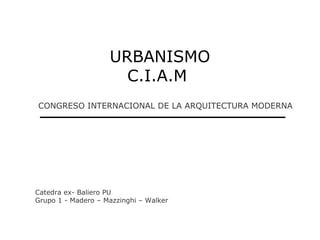 URBANISMO
                      C.I.A.M
CONGRESO INTERNACIONAL DE LA ARQUITECTURA MODERNA




Catedra ex- Baliero PU
Grupo 1 - Madero – Mazzinghi – Walker
 