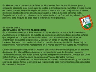 En 1949 se crea el primer club de fútbol de Alcobendas. Don Jacinto Alcántara, joven y
entusiasta sacerdote local fue el autor de la idea e, inmediatamente, humildes jóvenes mozos
del pueblo que era, llenos de alegría, se pusieron manos a la obra... mejor dicho, por unos
momentos dejaban la obra o el campo para jugar al fútbol. Entonces comenzó todo.
Después varios equipos continuaron en la estela iniciada por Don Jacinto y el resto de
pioneros, pero ninguno de ellos llegó a federarse a nivel provincial.



En 1970 se crea la…
AGRUPACION DEPORTIVA ALCOBENDAS
En la villa de Alcobendas a 9 de Junio de 1970 y en el salón de actos del Excelentísimo
Ayuntamiento a invitación del Sr. Alcalde se reunieron en el mismo todos aquellos señores
que, creyéndose con aptitudes tanto deportivas como administrativas y técnicas, se
encontrasen dispuestos a representar y ostentar un cargo en asuntos deportivos.
La Asamblea tenía como motivo principal, la creación de un equipo de fútbol que, bajo el
patrocinio del Ayuntamiento, representara en el mundo deportivo al pueblo de Alcobendas.

La mesa estaba presidida por el Sr. Alcalde, don Tomás Páramo Rodríguez, el Sr. Teniente
de Alcalde, don Manuel Baena Aguado, el representante local de deportes y segundo
Teniente de Alcalde, don Julián Baena Aguado, el representante sindical Concejal don Cirilo
Calvo Jiménez y actuando como Secretario don Vicente González Guzmán.
Tras cambio de impresiones con los asistentes, en número bastante elevado, y tras votación
secreta se acordó formar la directiva que regiría desde esos momentos todas las actividades
del nuevo club fundado.
 