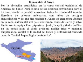 Bienvenido al Cuzco
Por la ubicación estratégica, en la costa central occidental de
América del Sur, el Perú es uno de los destinos privilegiado para el
turismo, donde es posible encontrar todos los climas del mundo.
Heredero de culturas milenarias, con miles de vestigios
arqueológicos y de una rica tradición . Cusco se encuentra ubicado
en la zona sudoriental del país, abarcando zonas de sierra y selva.
Limita con Arequipa, Puno, Apurímac, Junín, Ucayali y Madre de Dios.
En las zonas altas el clima presenta noches frías y mañanas
templadas. Su capital es la ciudad del Cusco (3 360 msnm) conocida
como la "Capital Arqueológica de América".
 