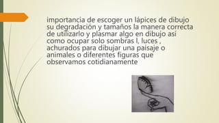 importancia de escoger un lápices de dibujo
su degradación y tamaños la manera correcta
de utilizarlo y plasmar algo en dibujo así
como ocupar solo sombras l, luces ,
achurados para dibujar una paisaje o
animales o diferentes figuras que
observamos cotidianamente
 