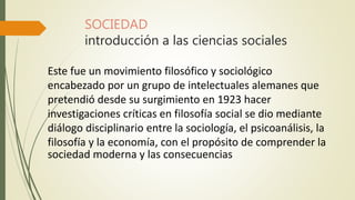 SOCIEDAD
introducción a las ciencias sociales
Este fue un movimiento filosófico y sociológico
encabezado por un grupo de intelectuales alemanes que
pretendió desde su surgimiento en 1923 hacer
investigaciones críticas en filosofía social se dio mediante
diálogo disciplinario entre la sociología, el psicoanálisis, la
filosofía y la economía, con el propósito de comprender la
sociedad moderna y las consecuencias
 