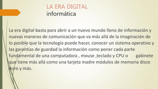 LA ERA DIGITAL
informática
La era digital basta para abrir a un nuevo mundo lleno de información y
nuevas maneras de comunicación que va más allá de la imaginación de
lo posible que la tecnología puede hacer, conocer un sistema operativo y
las garantías de guardad la información como poner cada parte
fundamental de una computadora , mouse ,teclado y CPU o gabinete
que tiene más allá como una tarjeta madre módulos de memoria disco
duro y más.
 