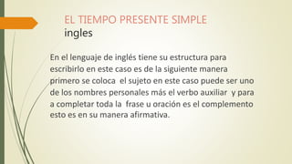 EL TIEMPO PRESENTE SIMPLE
ingles
En el lenguaje de inglés tiene su estructura para
escribirlo en este caso es de la siguiente manera
primero se coloca el sujeto en este caso puede ser uno
de los nombres personales más el verbo auxiliar y para
a completar toda la frase u oración es el complemento
esto es en su manera afirmativa.
 