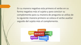 En su manera negativa esta primero el verbo en su
forma negativa más el sujeto y para concluir su
complemento para su manera de pregunta se utiliza de
la siguiente manera primero se coloca el verbo auxiliar
seguido del sujeto más el complemento.
 