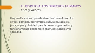 EL RESPETO A LOS DERECHOS HUMANOS
ética y valores
Hoy en día son los tipos de derechos como lo son los
civiles, políticos, económicos, culturales, sociales,
justicia, paz y claridad para la buena organización y
funcionamiento del hombre en grupos sociales y la
sociedad.
 