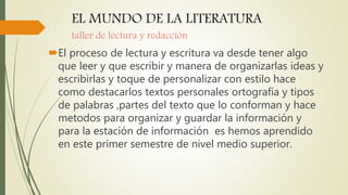 EL MUNDO DE LA LITERATURA
taller de lectura y redacción
El proceso de lectura y escritura va desde tener algo
que leer y que escribir y manera de organizarlas ideas y
escribirlas y toque de personalizar con estilo hace
como destacarlos textos personales ortografía y tipos
de palabras ,partes del texto que lo conforman y hace
metodos para organizar y guardar la información y
para la estación de información es hemos aprendido
en este primer semestre de nivel medio superior.
 