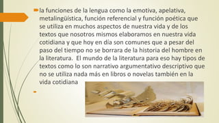 la funciones de la lengua como la emotiva, apelativa,
metalingüística, función referencial y función poética que
se utiliza en muchos aspectos de nuestra vida y de los
textos que nosotros mismos elaboramos en nuestra vida
cotidiana y que hoy en día son comunes que a pesar del
paso del tiempo no se borrara de la historia del hombre en
la literatura. El mundo de la literatura para eso hay tipos de
textos como lo son narrativo argumentativo descriptivo que
no se utiliza nada más en libros o novelas también en la
vida cotidiana

 