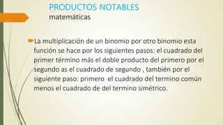 PRODUCTOS NOTABLES
matemáticas
La multiplicación de un binomio por otro binomio esta
función se hace por los siguientes pasos: el cuadrado del
primer término más el doble producto del primero por el
segundo as el cuadrado de segundo , también por el
siguiente paso: primero el cuadrado del termino común
menos el cuadrado de del termino simétrico.
 
