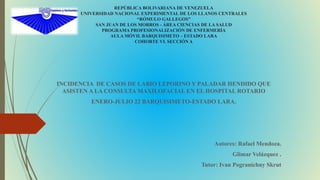 REPÚBLICA BOLIVARIANA DE VENEZUELA
UNIVERSIDAD NACIONAL EXPERIMENTAL DE LOS LLANOS CENTRALES
“RÓMULO GALLEGOS”
SAN JUAN DE LOS MORROS - ÁREA CIENCIAS DE LA SALUD
PROGRAMA PROFESIONALIZACIÓN DE ENFERMERÍA
AULA MÓVIL BARQUISIMETO – ESTADO LARA
COHORTE VI. SECCIÓN A
INCIDENCIA DE CASOS DE LABIO LEPORINO Y PALADAR HENDIDO QUE
ASISTEN A LA CONSULTA MAXILOFACIAL EN EL HOSPITAL ROTARIO
ENERO-JULIO 22 BARQUISIMETO-ESTADO LARA.
Autores: Rafael Mendoza.
Glimar Velázquez .
Tutor: Ivan Pogranichny Skrut
 