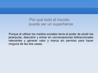 Por qué todo el mundo
               puede ser un superhéroe

Porque al utilizar los medios sociales tenía el poder de eludir las
jerarquías, descubrir y entrar en conversaciones bidireccionales
relevantes y generar valor y marca sin permiso para hacer
ninguna de las dos casas.
 