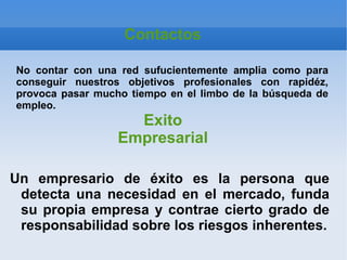 Contactos

No contar con una red sufucientemente amplia como para
conseguir nuestros objetivos profesionales con rapidéz,
provoca pasar mucho tiempo en el limbo de la búsqueda de
empleo.
                    Exito
                  Empresarial

Un empresario de éxito es la persona que
 detecta una necesidad en el mercado, funda
 su propia empresa y contrae cierto grado de
 responsabilidad sobre los riesgos inherentes.
 