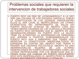 Problemas sociales que requieren la intervencion de trabajadores socialesPUERTO RICO UN PAIS DE LATINOAMERICA,Y A LA VEZ SER UNA COLONIA DE LOS ESTADOS UNIDOS,LE COBIJA LA CONSTITUCION DE LOS ESTADOS UNIDOS,ENTRE ELLAS EL SER LEGAL EL ABORTO,SEGUN LAS UTIMAS ESTADISTICAS DEL DEPARTAMENTO DE SALUD EN PUERTO RICO,LAS CLINICAS DE ABORTO CADA DIA TIENEN MENOS USUARIAS DE LAS CLINICAS,LA MUJERES EN PUERTO RICO ENTIENDEN QUE EL ABORTO ES UNA ABOMINACION,ADEMAS EN PUERTO RICO LA MUJER TIENE EN ALTAESTIMA LA MATERNIDAD,LAS PERSONAS QUE ASPIRAN A PUESTOS GUBERNAMENTALES EN PUERTO RICO AUN A SABIENDAS QUE TIENEN QUE RESPETAR LA CONSTITUCION AMERICANA,TODOS SE EXPRESAN EN CONTRA DEL ABORTO POR TEMOR A PERDER SUS ESCANOS POLITICOS,EL ABORTO ES UNA ABOMINACION,LAS MUJERES DE LAS ULTIMAS GENERACIONES EN PUERTO RICO,PREFIEREN COMO LAS LATINAS REPRODUCIRSE POR LOS BENEFICIOS QUE EL TENER HIJOS LES COBIJAN EN PUERTO RICO,PUERTO RICO ESTA DESPENALIZADO EL ABORTO,PERO EL MISMO PUEBLO MAYORMENTE CRISTIANO LO PENALIZA.