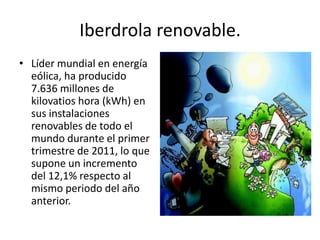 Iberdrola renovable.Líder mundial en energía eólica, ha producido 7.636 millones de kilovatios hora (kWh) en sus instalaciones renovables de todo el mundo durante el primer trimestre de 2011, lo que supone un incremento del 12,1% respecto al mismo periodo del año anterior.
