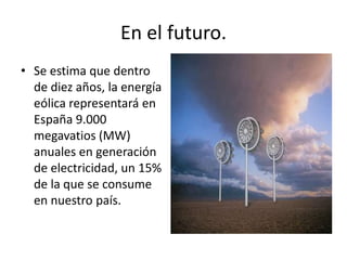 En el futuro.Se estima que dentro de diez años, la energía eólica representará en España 9.000 megavatios (MW) anuales en generación de electricidad, un 15% de la que se consume en nuestro país.