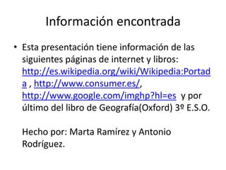 Información encontradaEsta presentación tiene información de las siguientes páginas de internet y libros: http://es.wikipedia.org/wiki/Wikipedia:Portada , http://www.consumer.es/, http://www.google.com/imghp?hl=es  y por último del libro de Geografía(Oxford) 3º E.S.O.Hecho por: Marta Ramírez y Antonio Rodríguez.