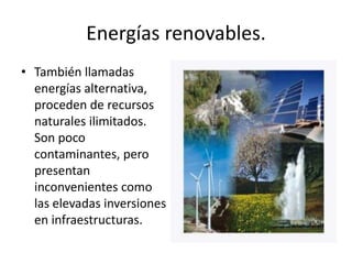Energías renovables.También llamadas energías alternativa, proceden de recursos naturales ilimitados. Son poco contaminantes, pero presentan inconvenientes como las elevadas inversiones en infraestructuras.