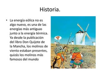 Historia.La energía eólica no es algo nuevo, es una de las energías más antiguas junto a la energía térmica. Ya desde la publicación del libro Don Quijote de la Mancha, los molinos de viento estaban presentes, quizás los molinos más famosos del mundo
