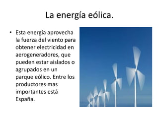 La energía eólica.Esta energía aprovecha la fuerza del viento para obtener electricidad en aerogeneradores, que pueden estar aislados o agrupados en un parque eólico. Entre los productores mas importantes está España.