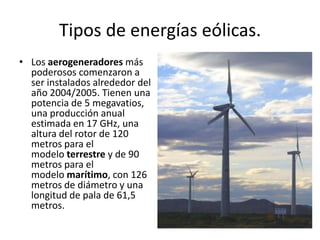 Tipos de energías eólicas.Los aerogeneradores más poderosos comenzaron a ser instalados alrededor del año 2004/2005. Tienen una potencia de 5 megavatios, una producción anual estimada en 17 GHz, una altura del rotor de 120 metros para el modelo terrestre y de 90 metros para el modelo marítimo, con 126 metros de diámetro y una longitud de pala de 61,5 metros.